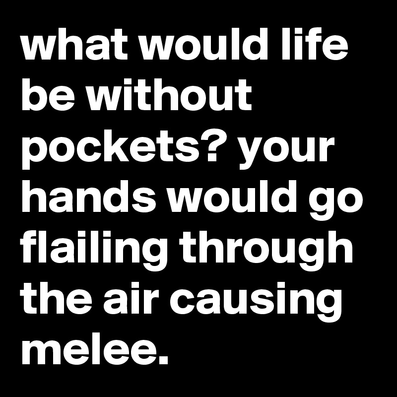 what would life be without pockets? your hands would go flailing through the air causing melee.