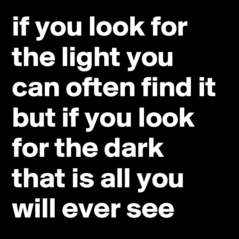if you look for the light you can often find it but if you look for the dark that is all you will ever see