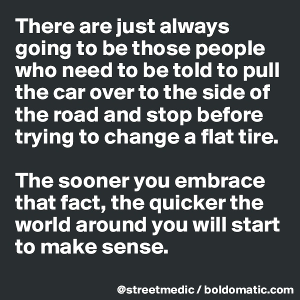 There are just always going to be those people who need to be told to pull the car over to the side of the road and stop before trying to change a flat tire. 

The sooner you embrace that fact, the quicker the world around you will start to make sense.
