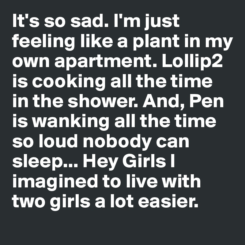 It's so sad. I'm just feeling like a plant in my own apartment. Lollip2 is cooking all the time in the shower. And, Pen is wanking all the time so loud nobody can sleep... Hey Girls I imagined to live with two girls a lot easier.