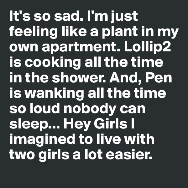 It's so sad. I'm just feeling like a plant in my own apartment. Lollip2 is cooking all the time in the shower. And, Pen is wanking all the time so loud nobody can sleep... Hey Girls I imagined to live with two girls a lot easier.