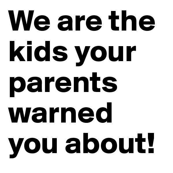 We are the kids your parents warned you about!