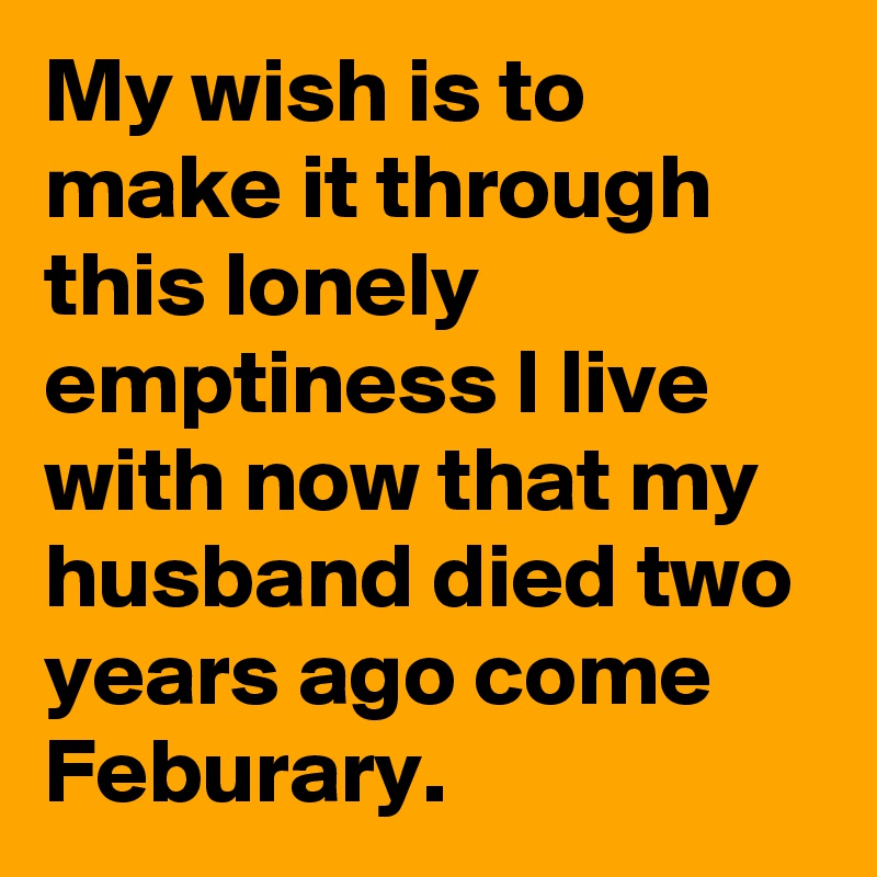 My wish is to make it through this lonely 
emptiness I live with now that my husband died two years ago come Feburary.