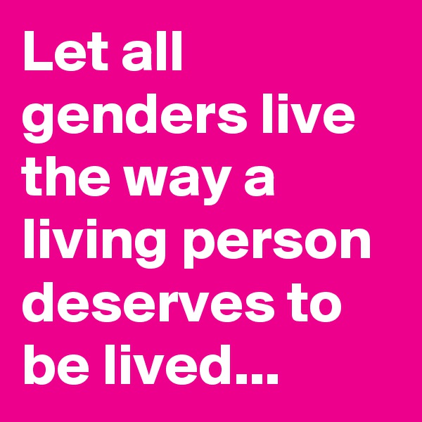 Let all genders live the way a living person deserves to be lived...