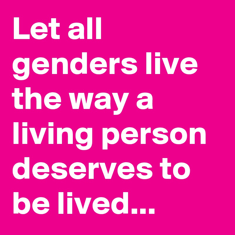 Let all genders live the way a living person deserves to be lived...