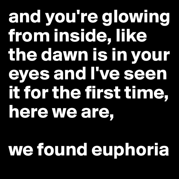 and you're glowing from inside, like the dawn is in your eyes and I've seen it for the first time, here we are, 

we found euphoria