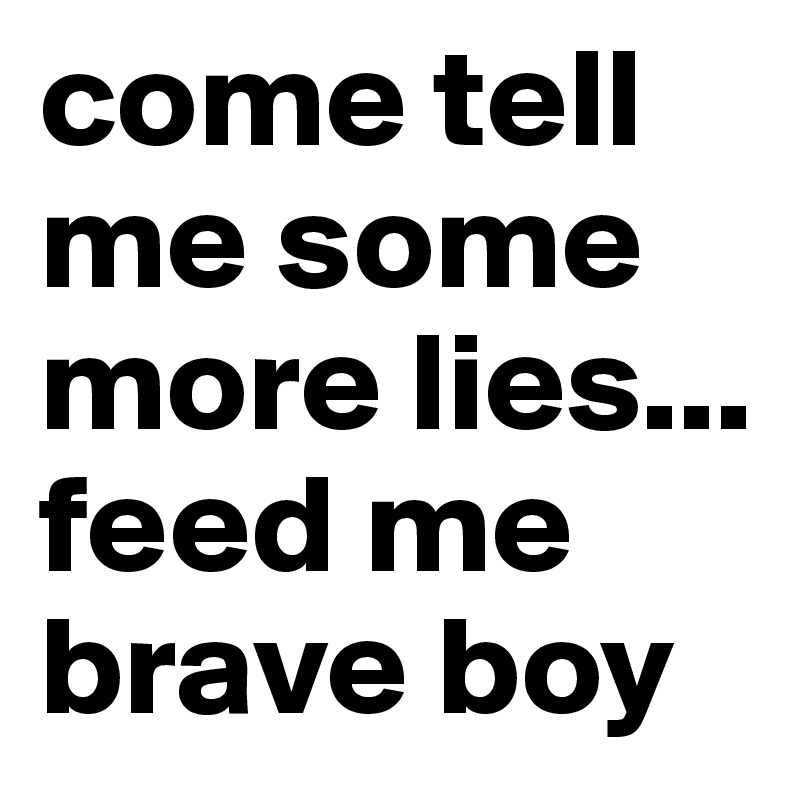 come tell me some more lies... 
feed me brave boy