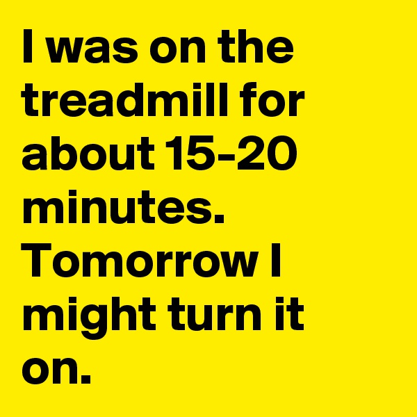 I was on the treadmill for about 15-20 minutes. Tomorrow I might turn it on.