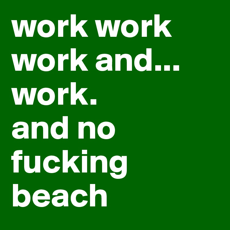 work work work and... work.
and no fucking beach