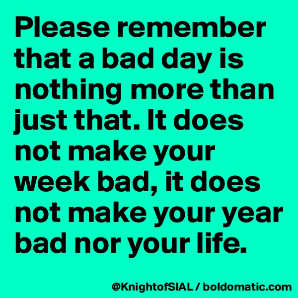 Please remember that a bad day is nothing more than just that. It does not make your week bad, it does not make your year bad nor your life.