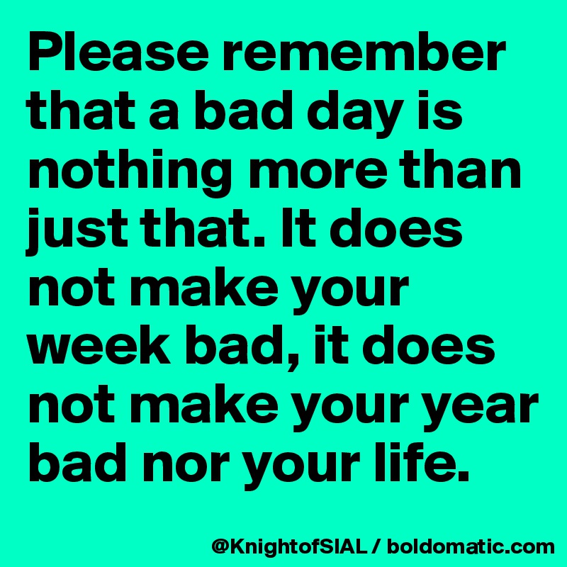 Please remember that a bad day is nothing more than just that. It does not make your week bad, it does not make your year bad nor your life.