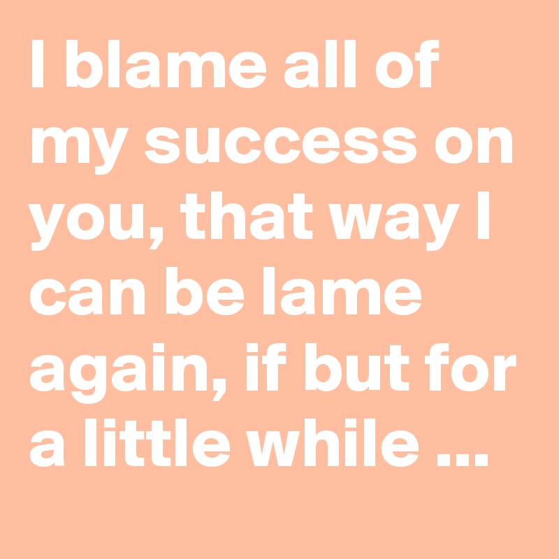 I blame all of my success on you, that way I can be lame again, if but for a little while ...