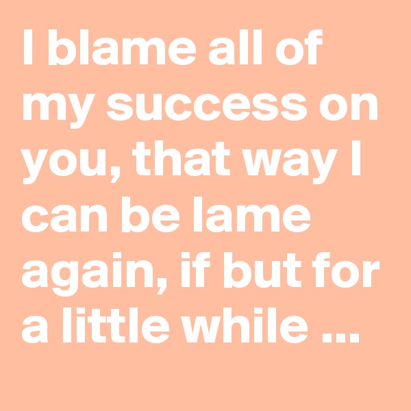 I blame all of my success on you, that way I can be lame again, if but for a little while ...