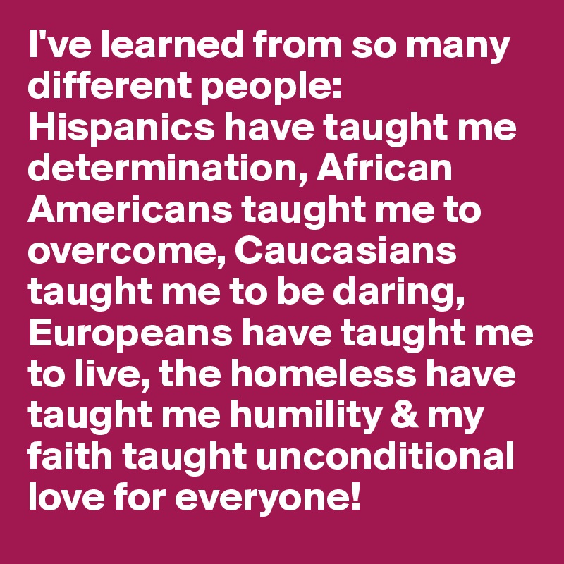 I've learned from so many different people: Hispanics have taught me determination, African Americans taught me to overcome, Caucasians taught me to be daring, Europeans have taught me to live, the homeless have taught me humility & my faith taught unconditional love for everyone!