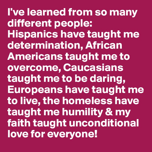I've learned from so many different people: Hispanics have taught me determination, African Americans taught me to overcome, Caucasians taught me to be daring, Europeans have taught me to live, the homeless have taught me humility & my faith taught unconditional love for everyone!