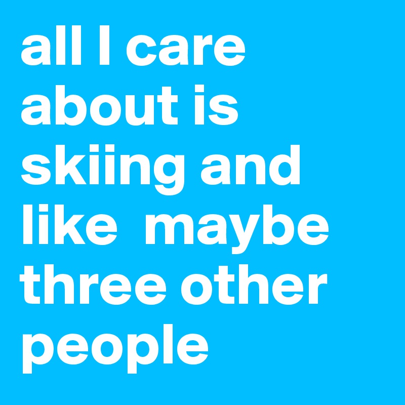 all I care about is skiing and like  maybe three other people 