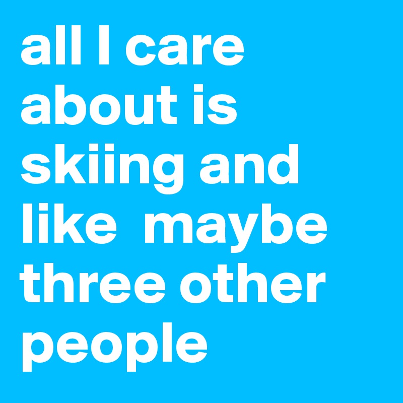 all I care about is skiing and like  maybe three other people 