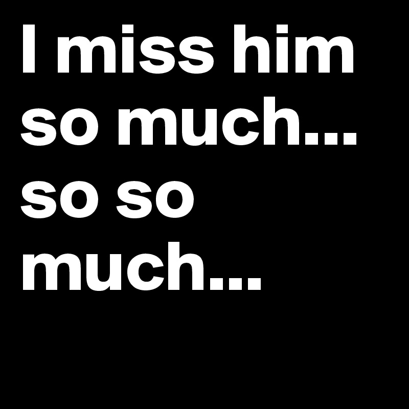 I miss him so much... so so much...
