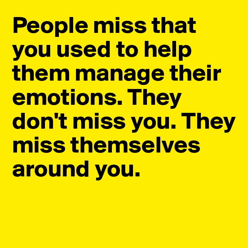 People miss that you used to help them manage their emotions. They don't miss you. They miss themselves around you.

