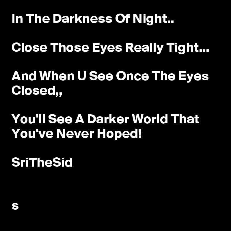 In The Darkness Of Night.. 

Close Those Eyes Really Tight... 

And When U See Once The Eyes Closed,, 

You'll See A Darker World That You've Never Hoped! 

SriTheSid


s 