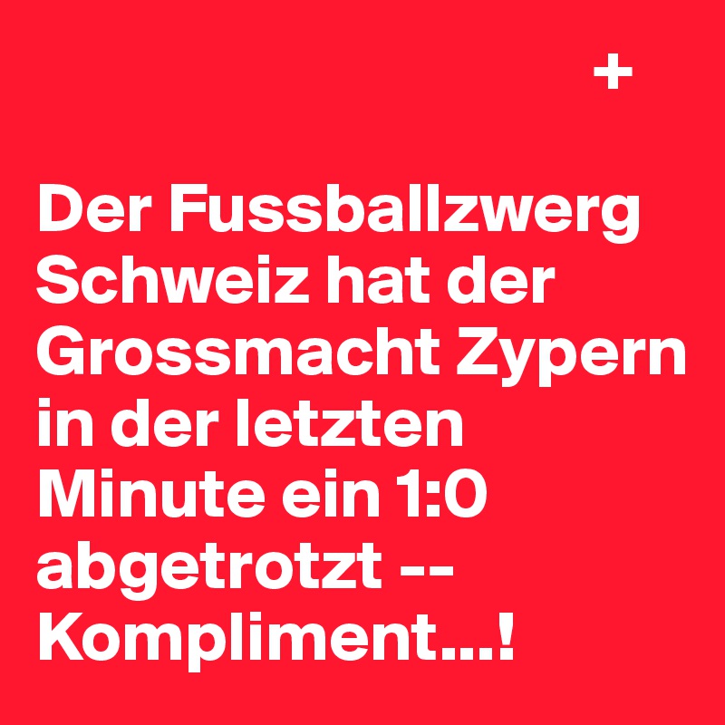                                        +

Der Fussballzwerg Schweiz hat der Grossmacht Zypern in der letzten Minute ein 1:0 abgetrotzt -- Kompliment...!