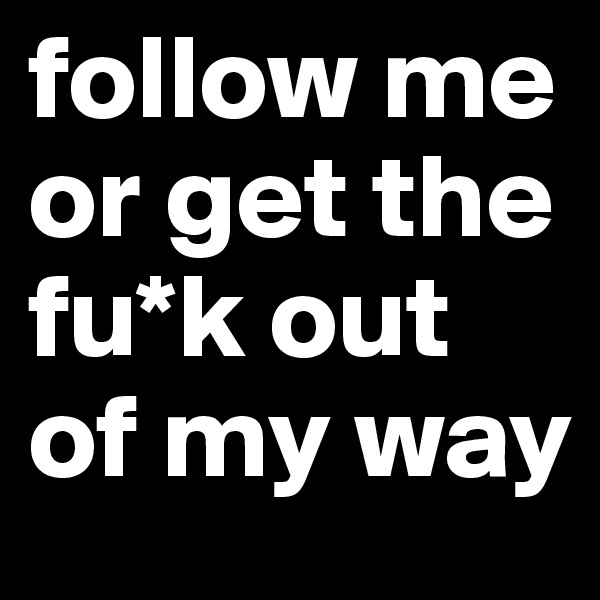 follow me or get the fu*k out of my way