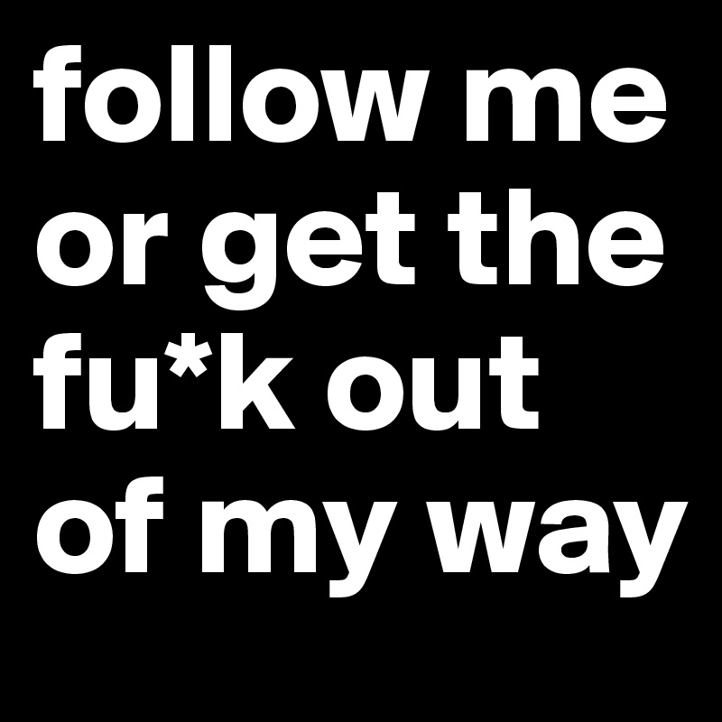 follow me or get the fu*k out of my way