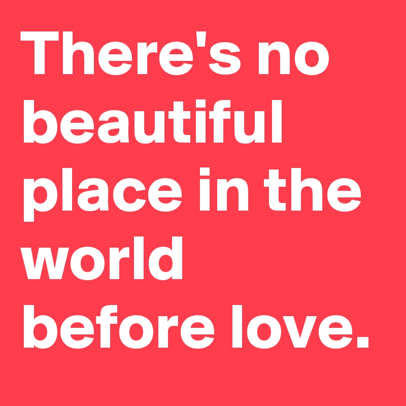There's no beautiful place in the world before love.