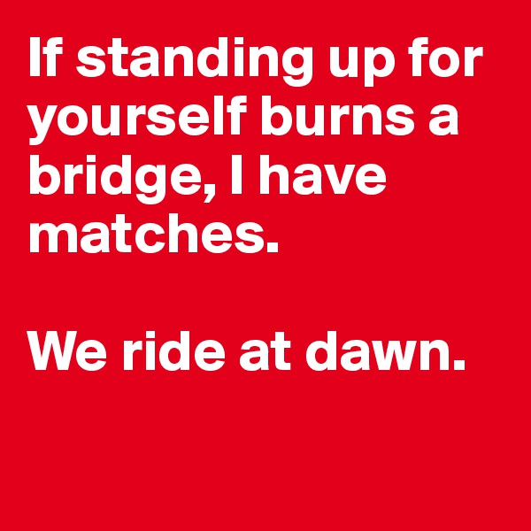 If standing up for yourself burns a bridge, I have matches. 

We ride at dawn. 

