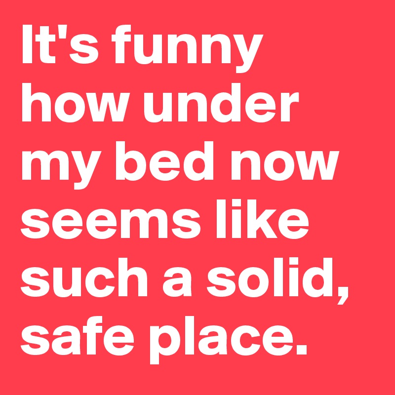 It's funny how under my bed now seems like such a solid, safe place.