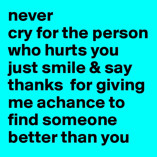 never 
cry for the person who hurts you  just smile & say thanks  for giving me achance to find someone better than you 