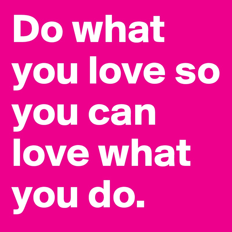 Do what you love so you can love what you do. 