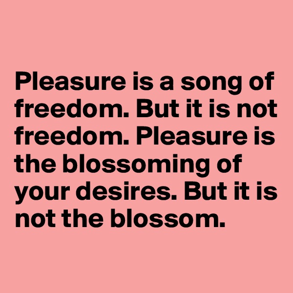 

Pleasure is a song of freedom. But it is not freedom. Pleasure is the blossoming of your desires. But it is not the blossom.
