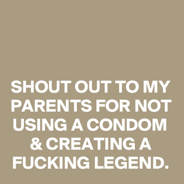 


SHOUT OUT TO MY PARENTS FOR NOT USING A CONDOM & CREATING A FUCKING LEGEND.