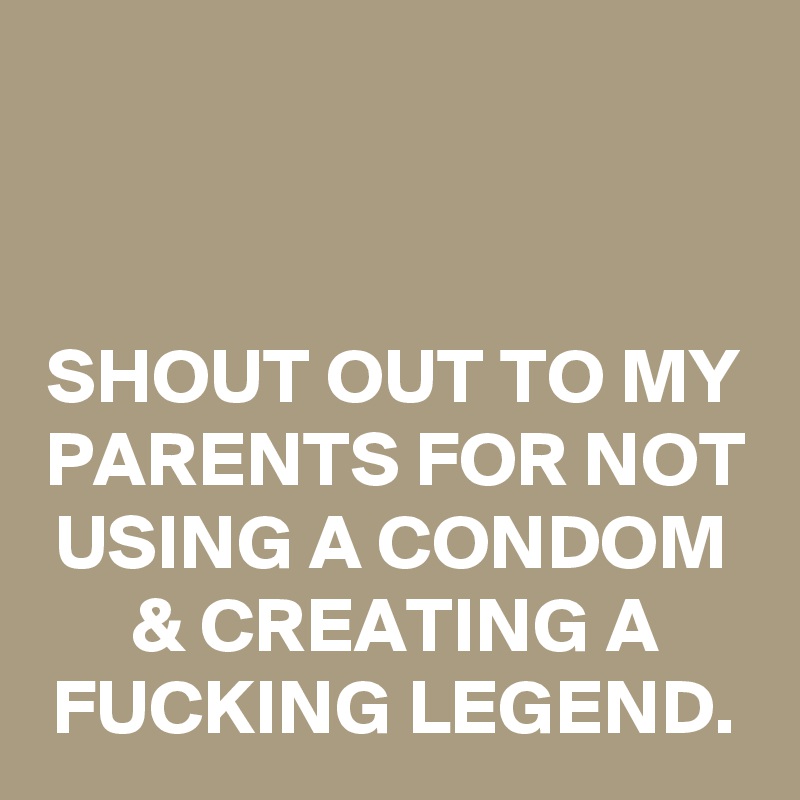 


SHOUT OUT TO MY PARENTS FOR NOT USING A CONDOM & CREATING A FUCKING LEGEND.