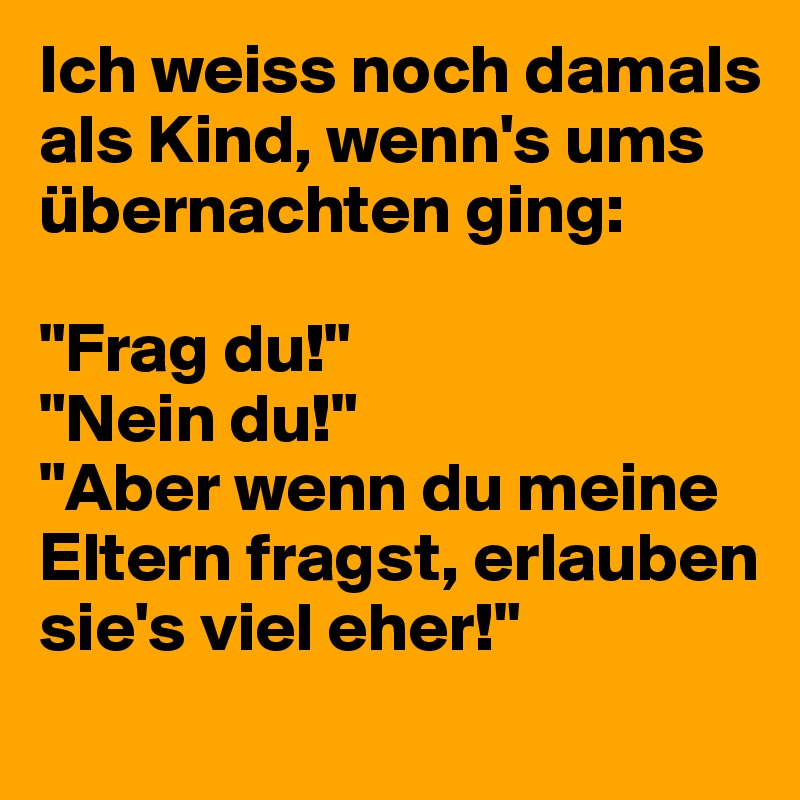Ich weiss noch damals als Kind, wenn's ums übernachten ging:

"Frag du!"
"Nein du!"
"Aber wenn du meine Eltern fragst, erlauben sie's viel eher!"