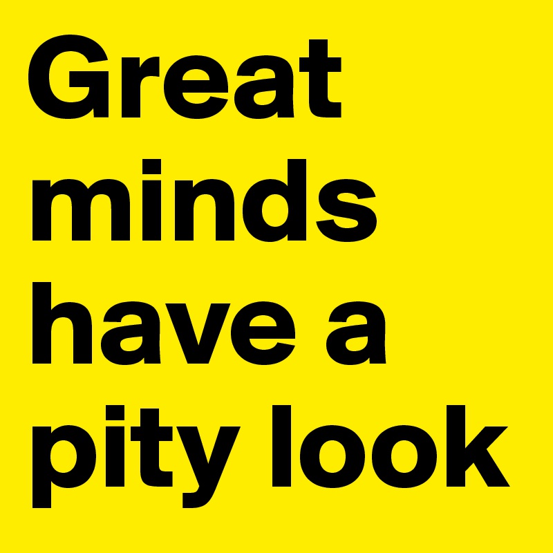 Great minds have a pity look