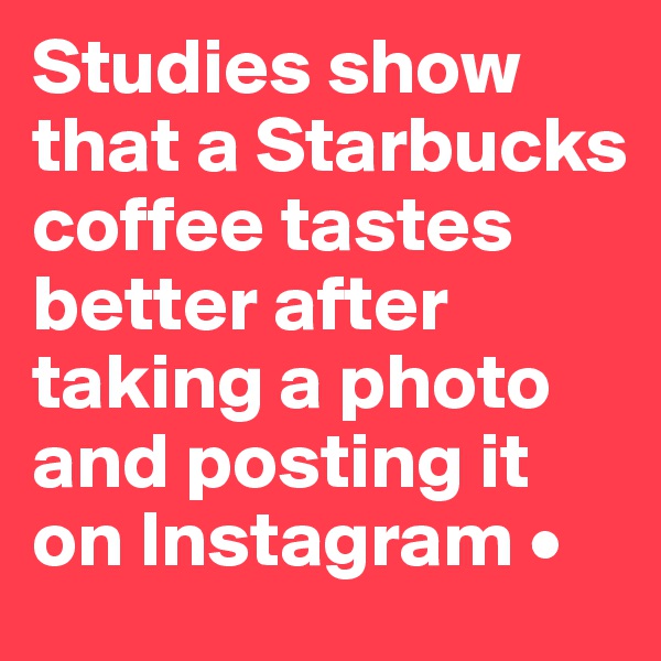 Studies show that a Starbucks coffee tastes better after taking a photo and posting it on Instagram •