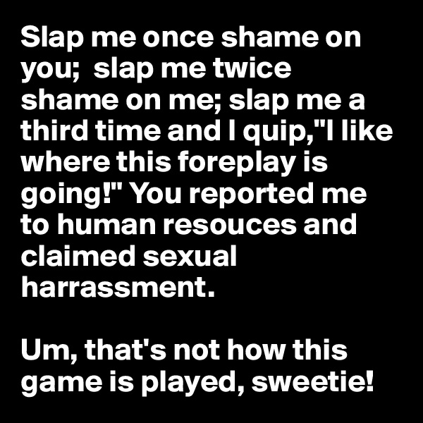 Slap me once shame on you;  slap me twice           shame on me; slap me a third time and I quip,"I like where this foreplay is going!" You reported me to human resouces and claimed sexual harrassment. 

Um, that's not how this game is played, sweetie!