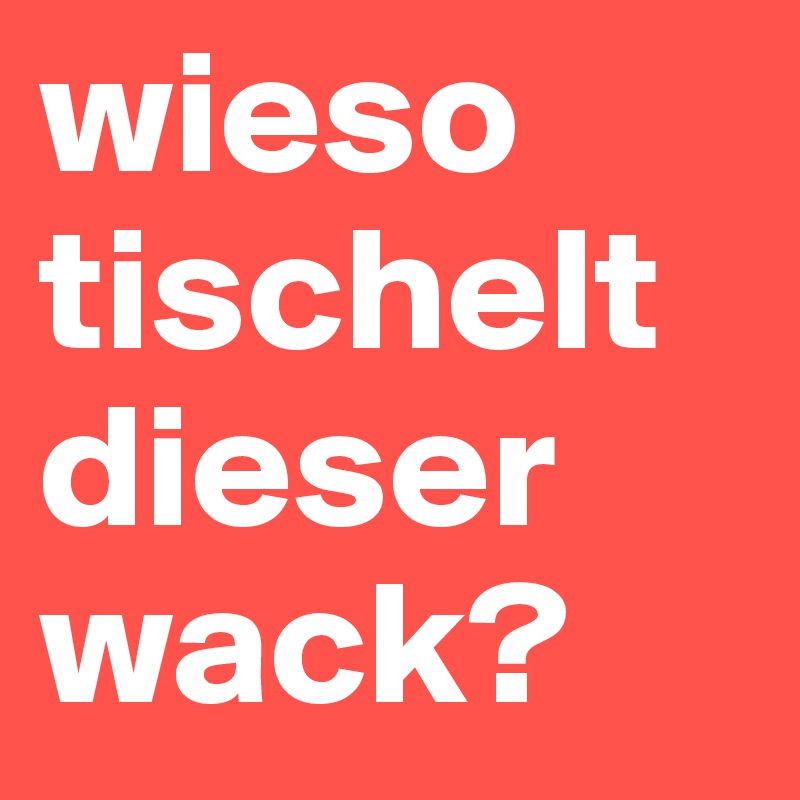 wieso tischelt dieser wack?