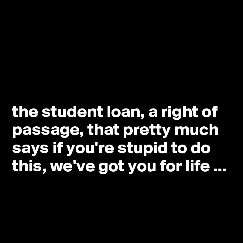 




the student loan, a right of passage, that pretty much says if you're stupid to do this, we've got you for life ...

