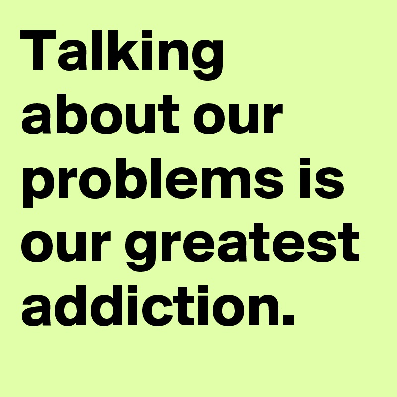 Talking about our problems is our greatest addiction. 