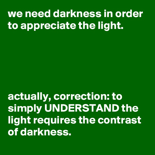 we need darkness in order to appreciate the light.





actually, correction: to simply UNDERSTAND the light requires the contrast of darkness.
