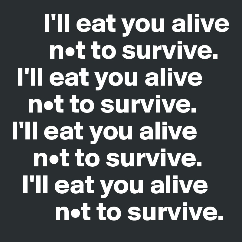      I'll eat you alive 
       n•t to survive.
 I'll eat you alive 
   n•t to survive.
I'll eat you alive 
    n•t to survive.
  I'll eat you alive 
        n•t to survive.