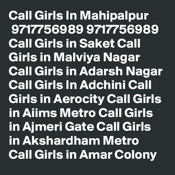 Call Girls In Mahipalpur
 9717756989 9717756989 Call Girls in Saket Call Girls in Malviya Nagar Call Girls in Adarsh Nagar Call Girls In Adchini Call Girls in Aerocity Call Girls in Aiims Metro Call Girls in Ajmeri Gate Call Girls in Akshardham Metro Call Girls in Amar Colony