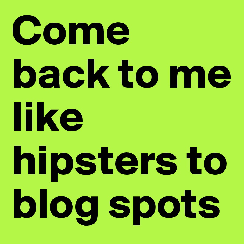 Come back to me like hipsters to blog spots