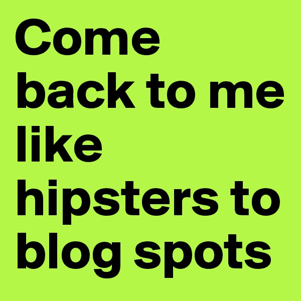 Come back to me like hipsters to blog spots