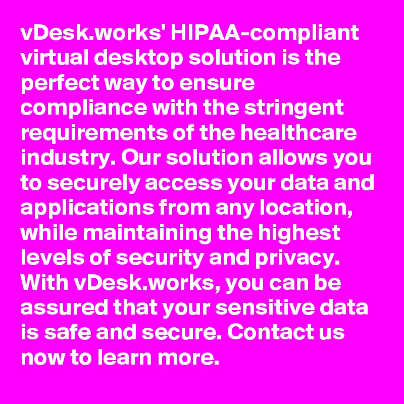 vDesk.works' HIPAA-compliant virtual desktop solution is the perfect way to ensure compliance with the stringent requirements of the healthcare industry. Our solution allows you to securely access your data and applications from any location, while maintaining the highest levels of security and privacy. With vDesk.works, you can be assured that your sensitive data is safe and secure. Contact us now to learn more.