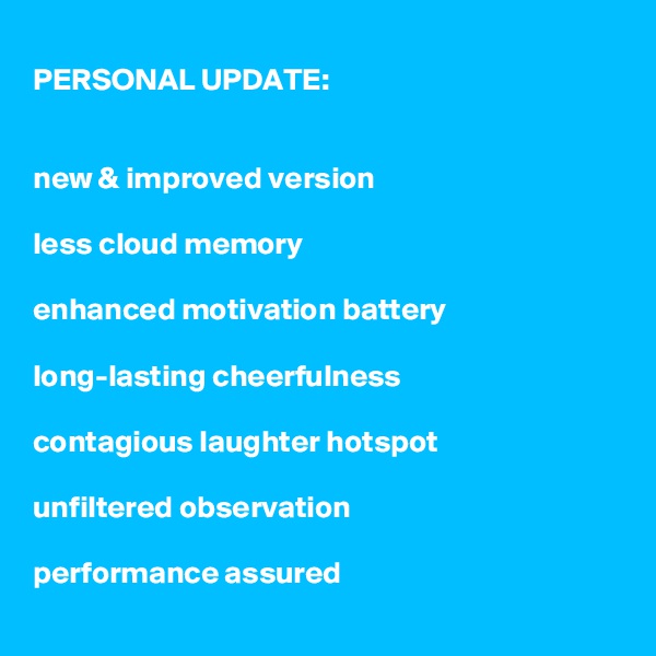PERSONAL UPDATE:


new & improved version

less cloud memory

enhanced motivation battery

long-lasting cheerfulness

contagious laughter hotspot

unfiltered observation

performance assured
