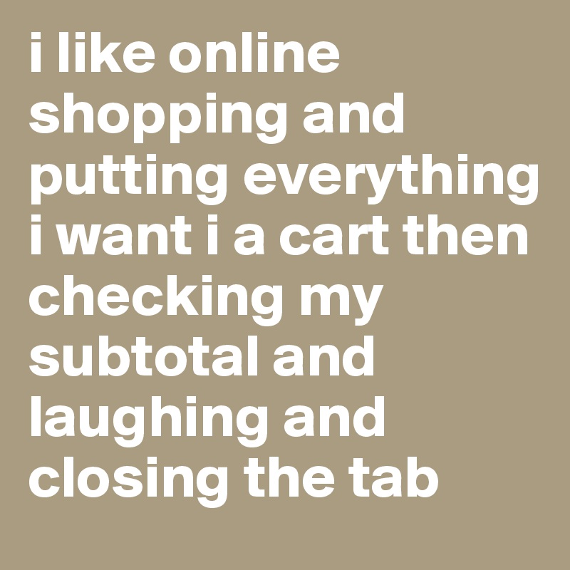 i like online shopping and putting everything i want i a cart then checking my subtotal and laughing and closing the tab